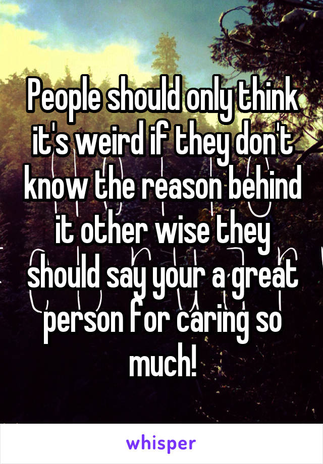 People should only think it's weird if they don't know the reason behind it other wise they should say your a great person for caring so much!