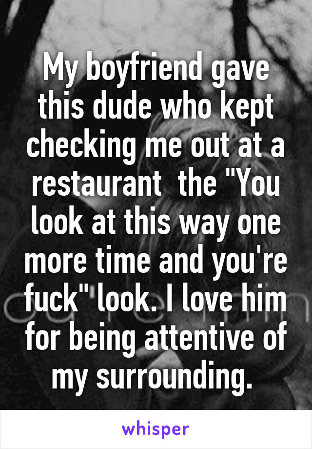 My boyfriend gave this dude who kept checking me out at a restaurant  the "You look at this way one more time and you're fuck" look. I love him for being attentive of my surrounding. 