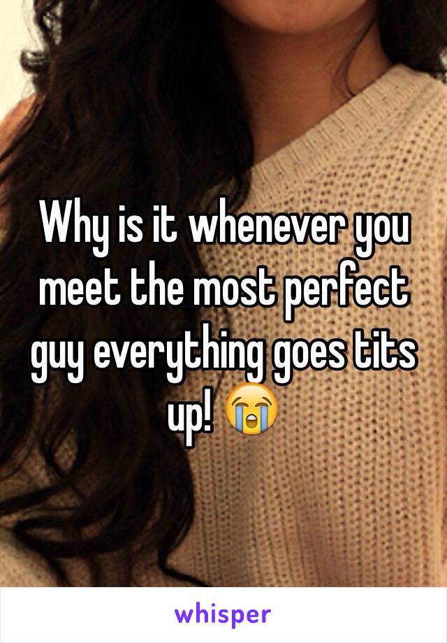 Why is it whenever you meet the most perfect guy everything goes tits up! 😭