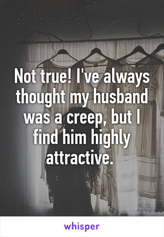 Not true! I've always thought my husband was a creep, but I find him highly attractive. 