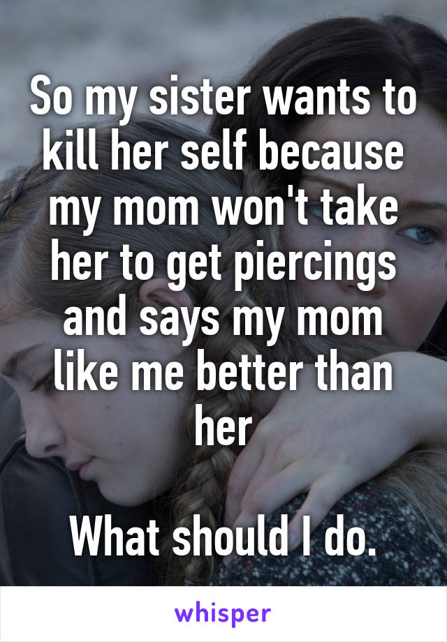 So my sister wants to kill her self because my mom won't take her to get piercings and says my mom like me better than her

What should I do.