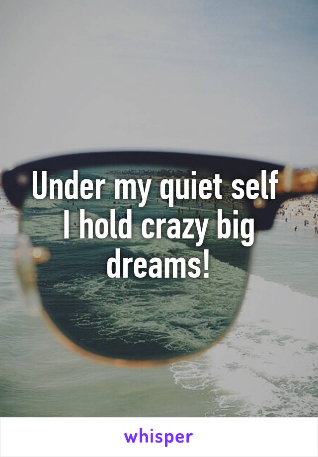 Under my quiet self 
I hold crazy big dreams!