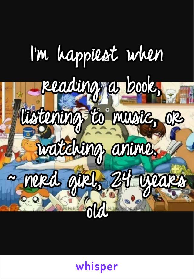 I'm happiest when reading a book, listening to music, or watching anime. 
~ nerd girl, 24 years old 