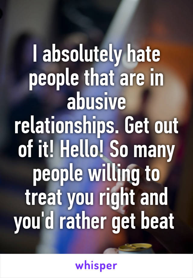 I absolutely hate people that are in abusive relationships. Get out of it! Hello! So many people willing to treat you right and you'd rather get beat 