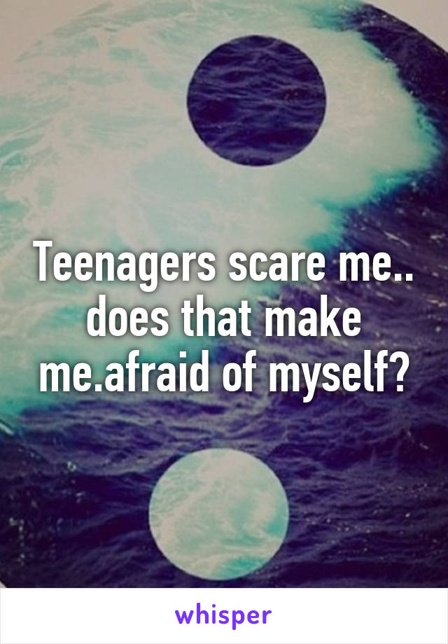 Teenagers scare me.. does that make me.afraid of myself?