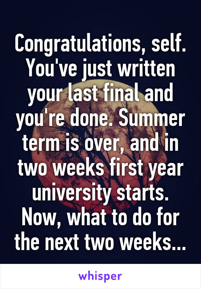 Congratulations, self. You've just written your last final and you're done. Summer term is over, and in two weeks first year university starts. Now, what to do for the next two weeks...