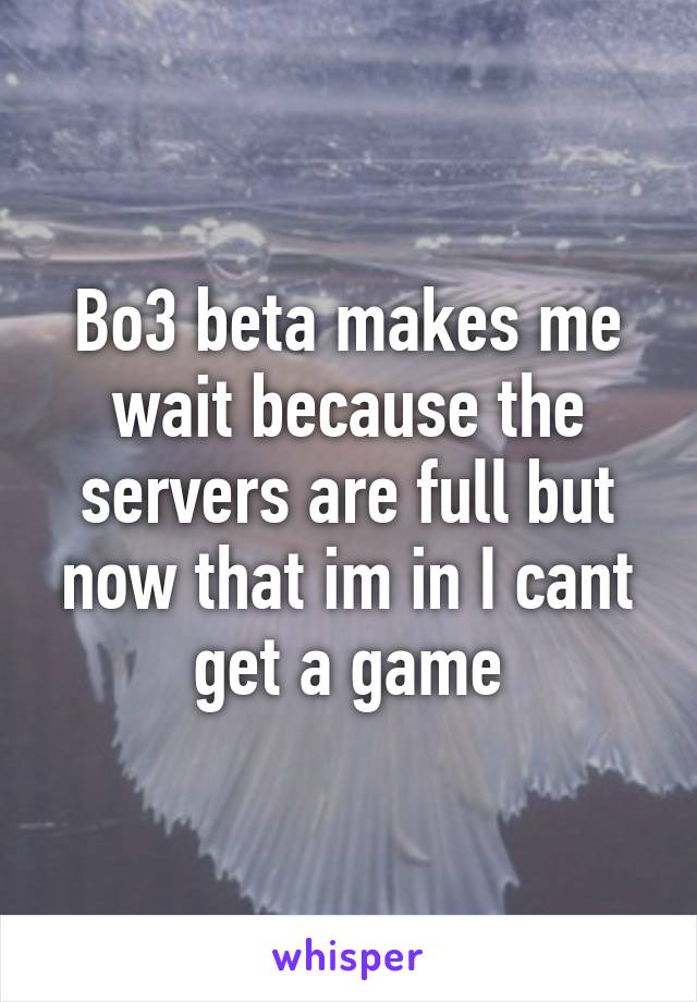 Bo3 beta makes me wait because the servers are full but now that im in I cant get a game