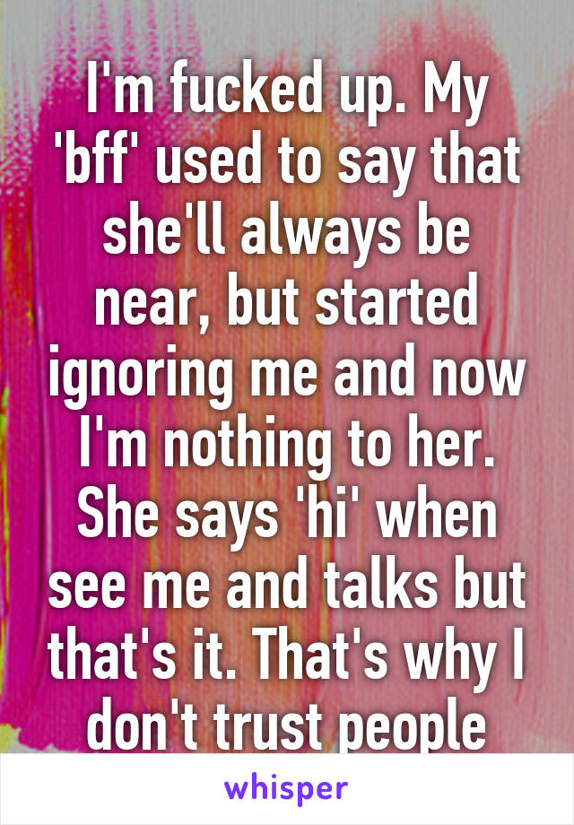 I'm fucked up. My 'bff' used to say that she'll always be near, but started ignoring me and now I'm nothing to her. She says 'hi' when see me and talks but that's it. That's why I don't trust people