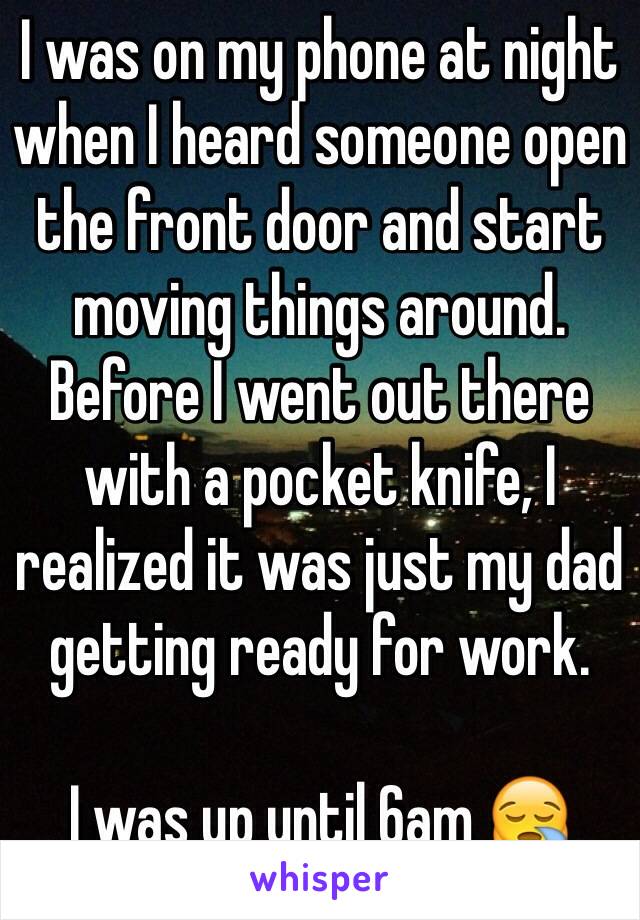 I was on my phone at night when I heard someone open the front door and start moving things around. Before I went out there with a pocket knife, I realized it was just my dad getting ready for work.

I was up until 6am 😪