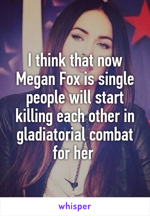 I think that now Megan Fox is single people will start killing each other in gladiatorial combat for her 