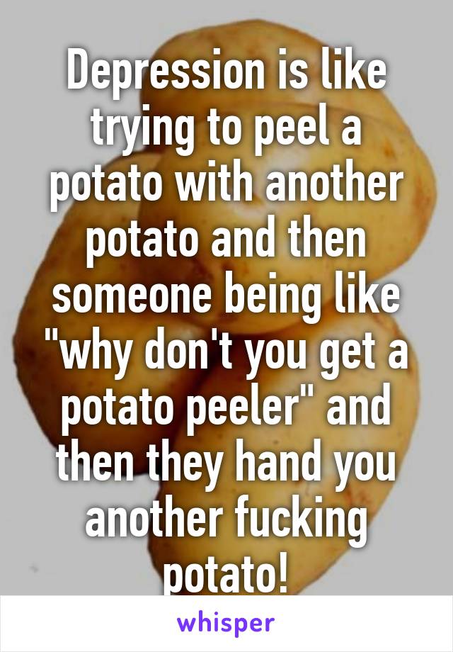 Depression is like trying to peel a potato with another potato and then someone being like "why don't you get a potato peeler" and then they hand you another fucking potato!