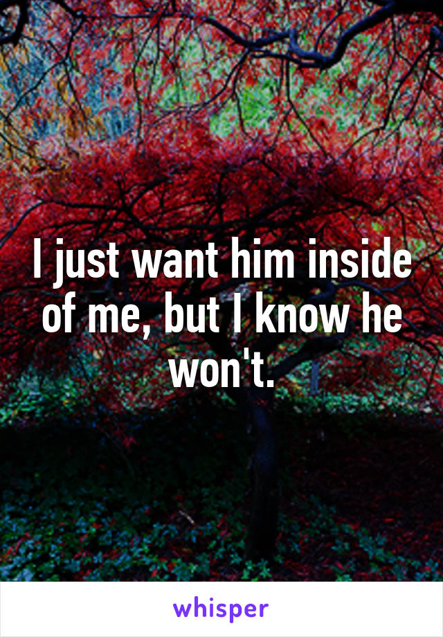 I just want him inside of me, but I know he won't.