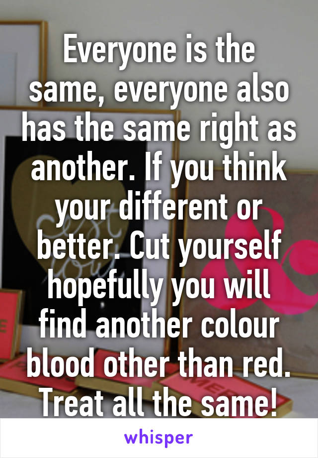 Everyone is the same, everyone also has the same right as another. If you think your different or better. Cut yourself hopefully you will find another colour blood other than red.
Treat all the same!