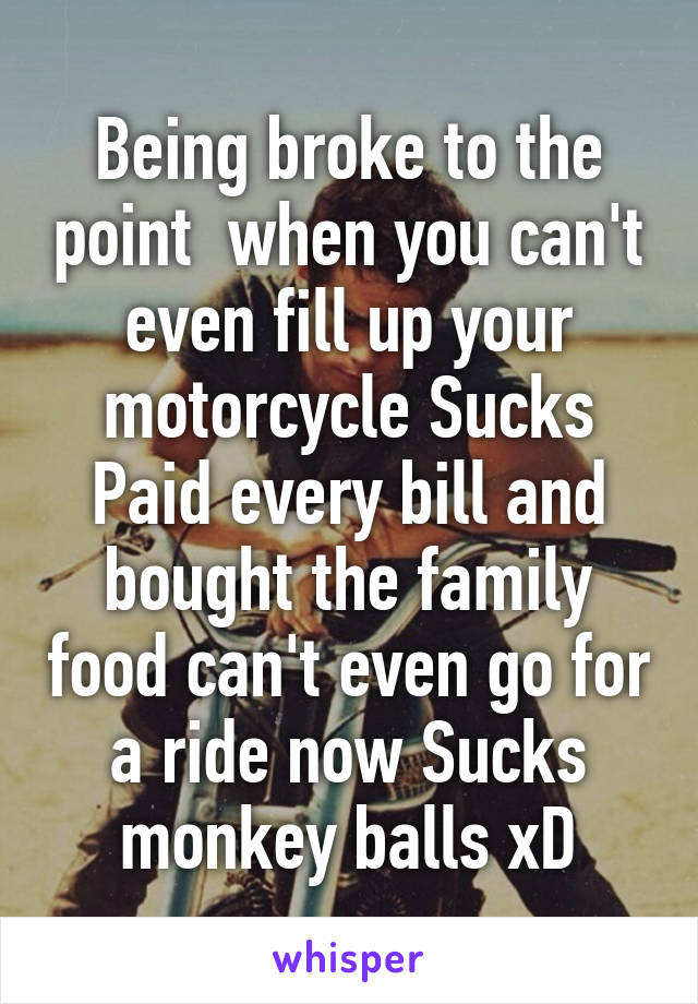 Being broke to the point  when you can't even fill up your motorcycle Sucks
Paid every bill and bought the family food can't even go for a ride now Sucks monkey balls xD