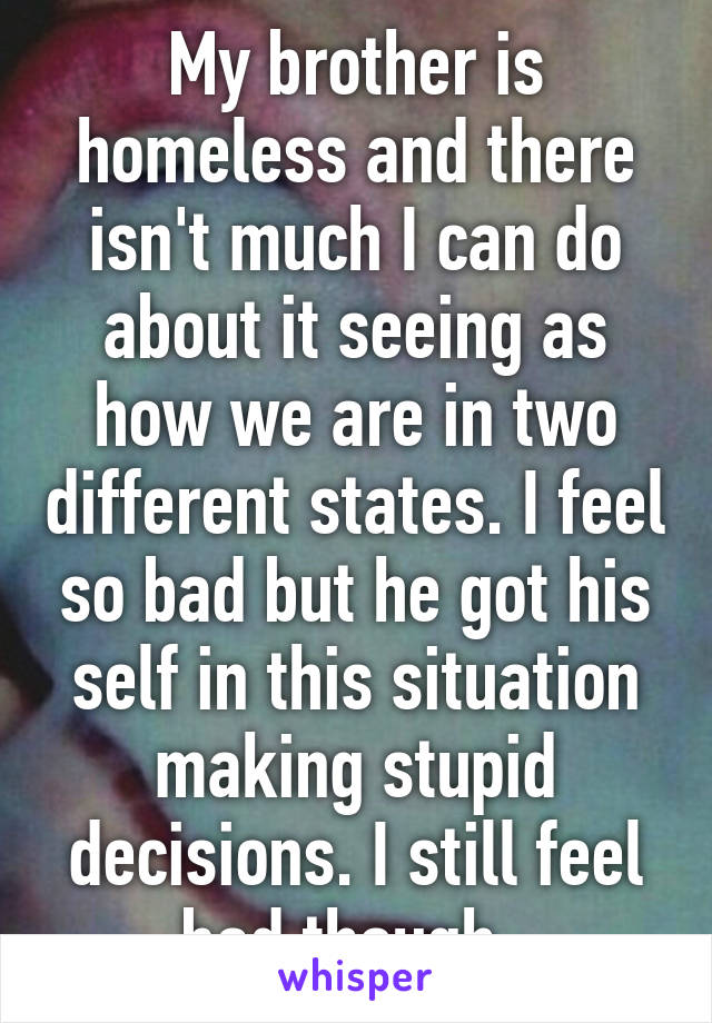 My brother is homeless and there isn't much I can do about it seeing as how we are in two different states. I feel so bad but he got his self in this situation making stupid decisions. I still feel bad though. 