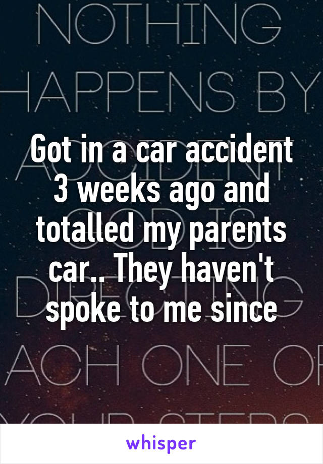 Got in a car accident 3 weeks ago and totalled my parents car.. They haven't spoke to me since