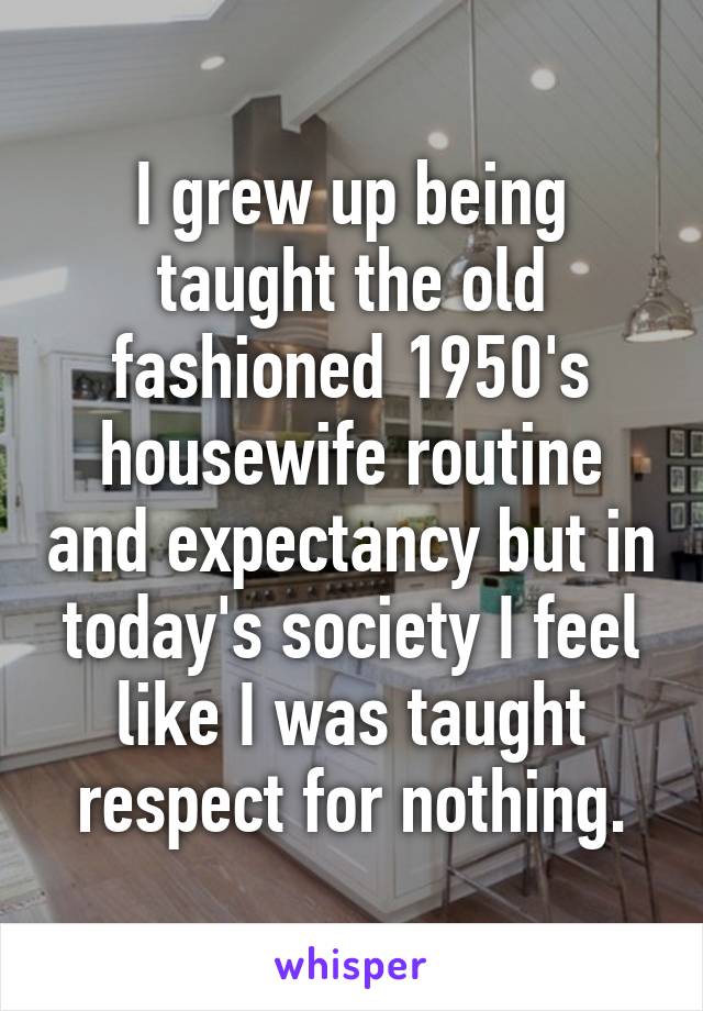 I grew up being taught the old fashioned 1950's housewife routine and expectancy but in today's society I feel like I was taught respect for nothing.