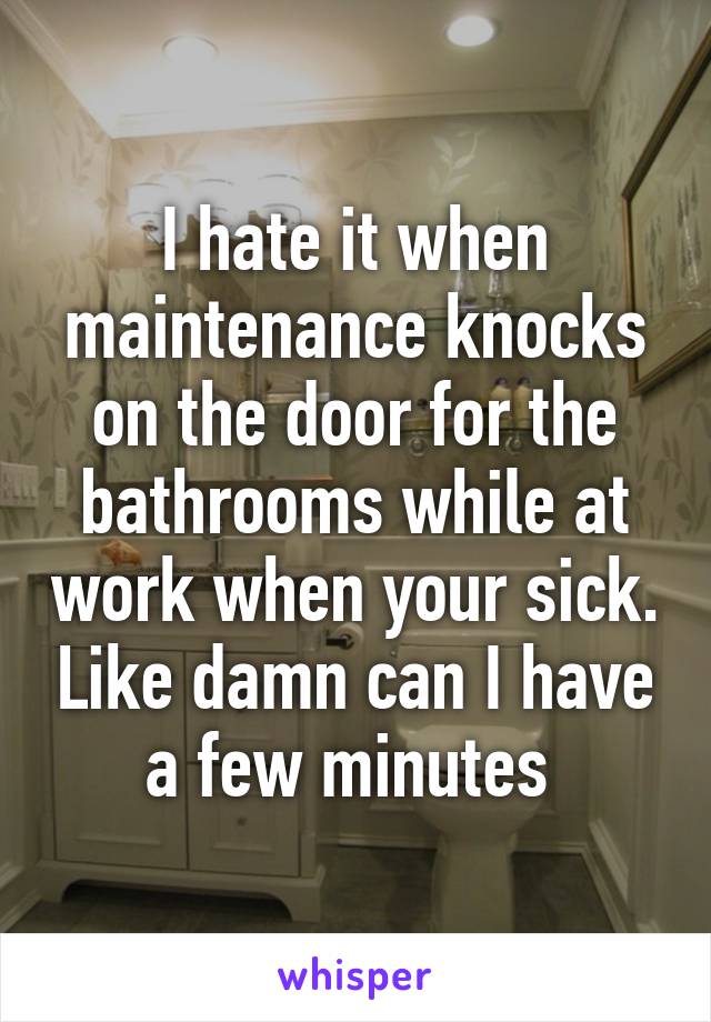 I hate it when maintenance knocks on the door for the bathrooms while at work when your sick. Like damn can I have a few minutes 