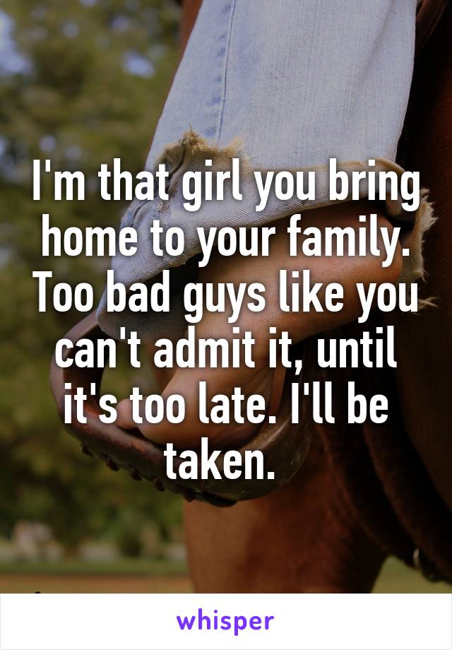 I'm that girl you bring home to your family. Too bad guys like you can't admit it, until it's too late. I'll be taken. 