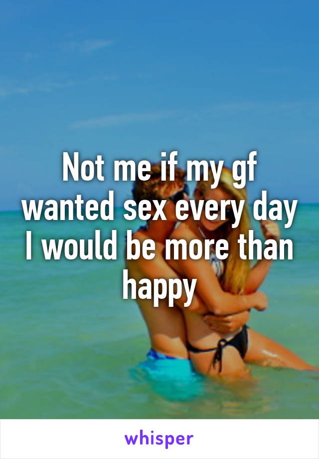 Not me if my gf wanted sex every day I would be more than happy