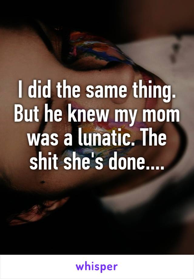 I did the same thing. But he knew my mom was a lunatic. The shit she's done....
