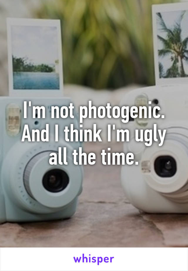 I'm not photogenic. And I think I'm ugly all the time.