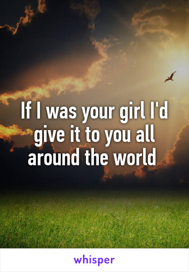 If I was your girl I'd give it to you all around the world 