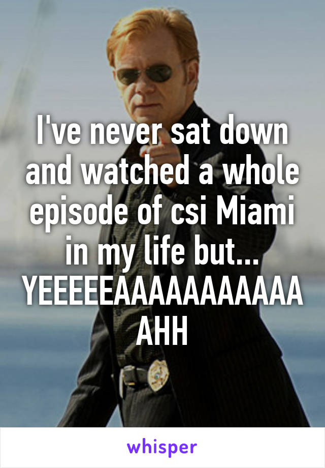 I've never sat down and watched a whole episode of csi Miami in my life but... YEEEEEAAAAAAAAAAAAHH