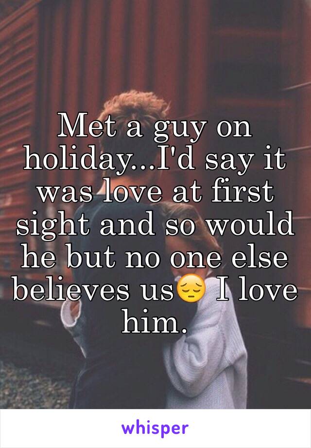 Met a guy on holiday...I'd say it was love at first sight and so would he but no one else believes us😔 I love him. 