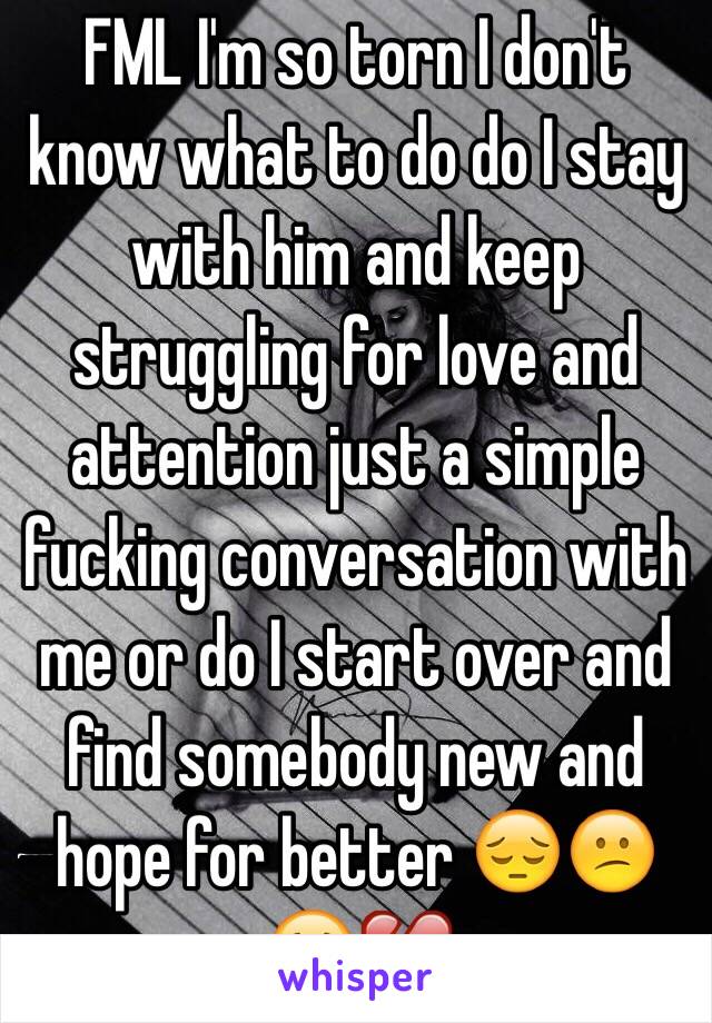 FML I'm so torn I don't know what to do do I stay with him and keep struggling for love and attention just a simple fucking conversation with me or do I start over and find somebody new and hope for better 😔😕😢💔