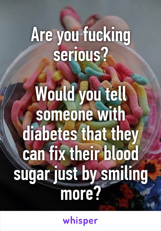 Are you fucking serious?

Would you tell someone with diabetes that they can fix their blood sugar just by smiling more?