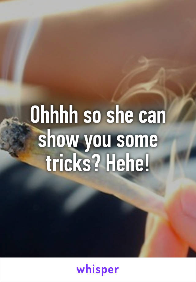 Ohhhh so she can show you some tricks? Hehe!