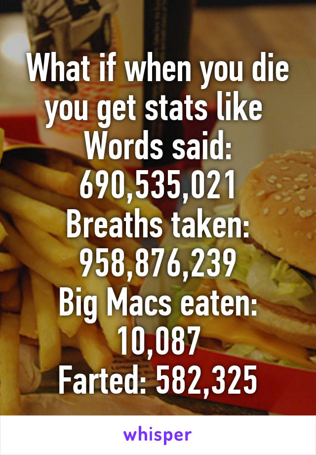 What if when you die you get stats like 
Words said: 690,535,021
Breaths taken: 958,876,239
Big Macs eaten: 10,087
Farted: 582,325