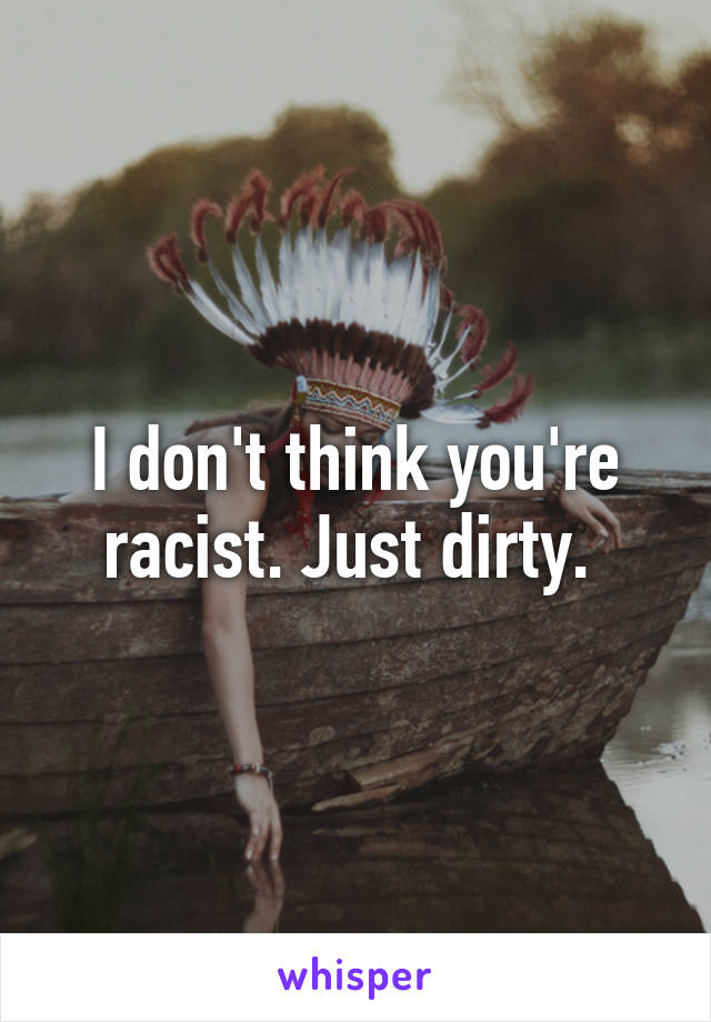 I don't think you're racist. Just dirty. 