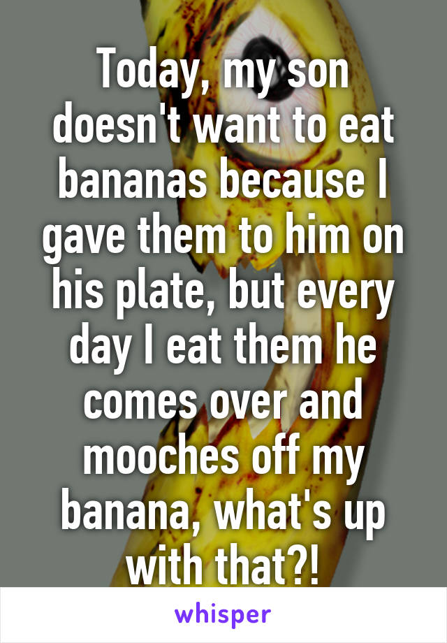 Today, my son doesn't want to eat bananas because I gave them to him on his plate, but every day I eat them he comes over and mooches off my banana, what's up with that?!