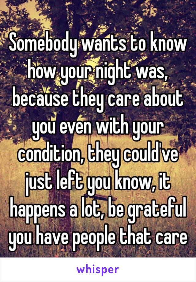 Somebody wants to know how your night was, because they care about you even with your condition, they could've just left you know, it happens a lot, be grateful you have people that care