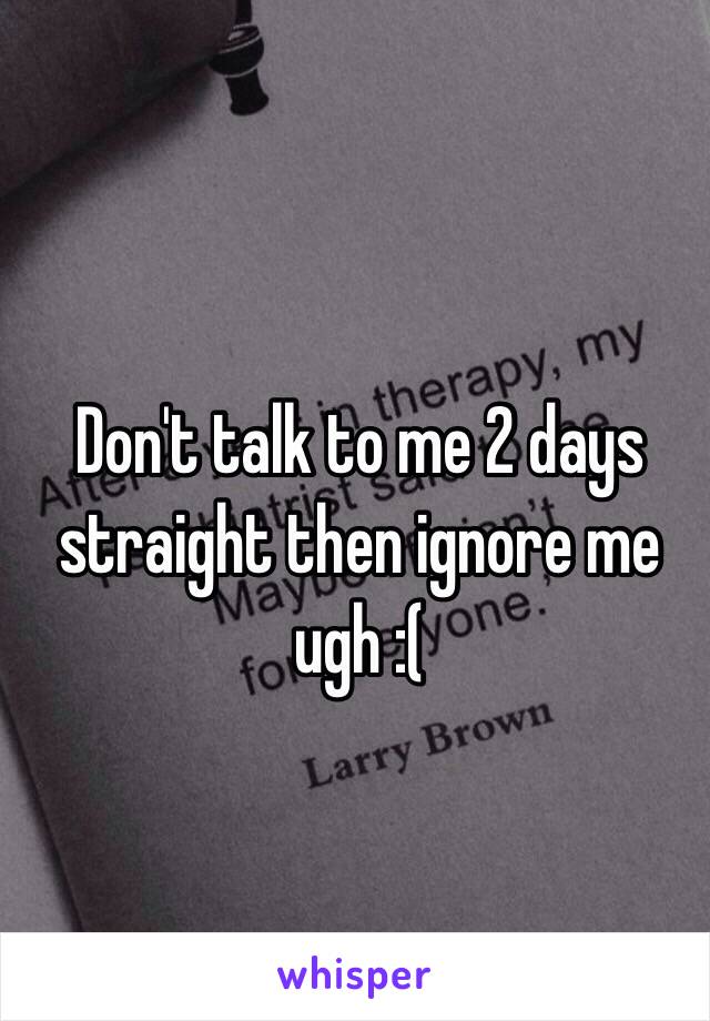 Don't talk to me 2 days straight then ignore me ugh :(