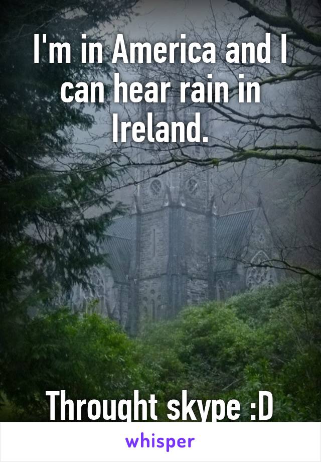 I'm in America and I can hear rain in Ireland.






Throught skype :D