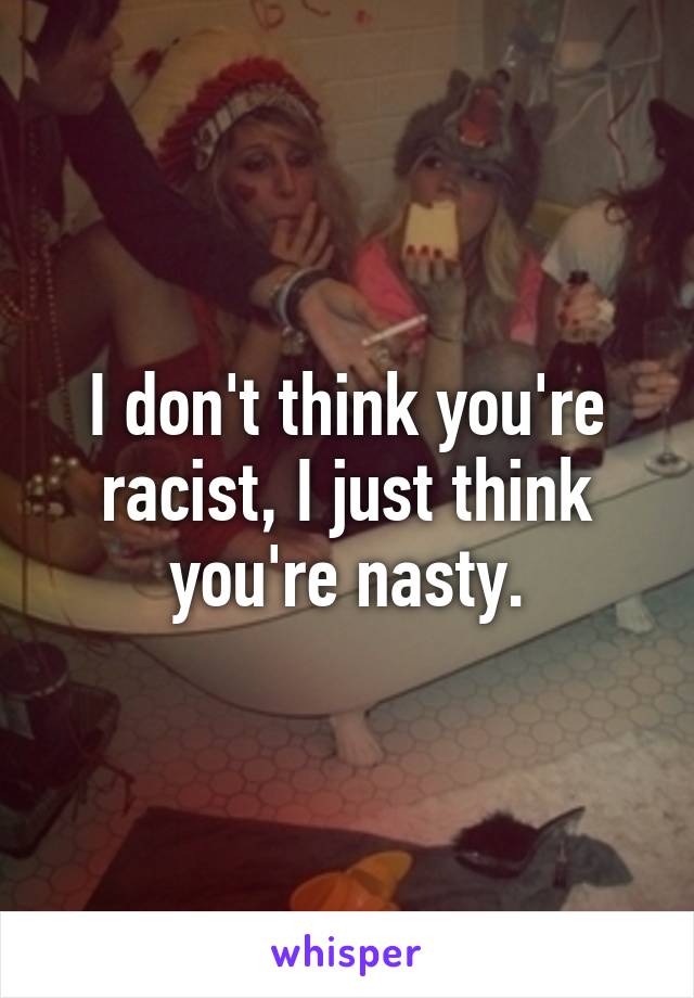 I don't think you're racist, I just think you're nasty.