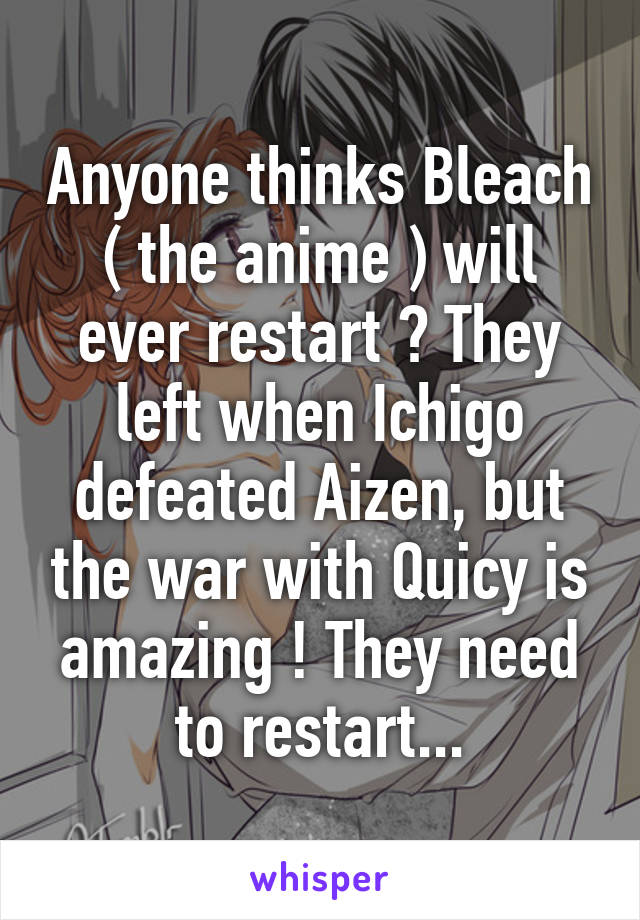 Anyone thinks Bleach ( the anime ) will ever restart ? They left when Ichigo defeated Aizen, but the war with Quicy is amazing ! They need to restart...