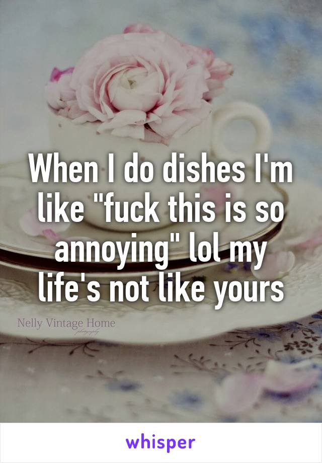 When I do dishes I'm like "fuck this is so annoying" lol my life's not like yours