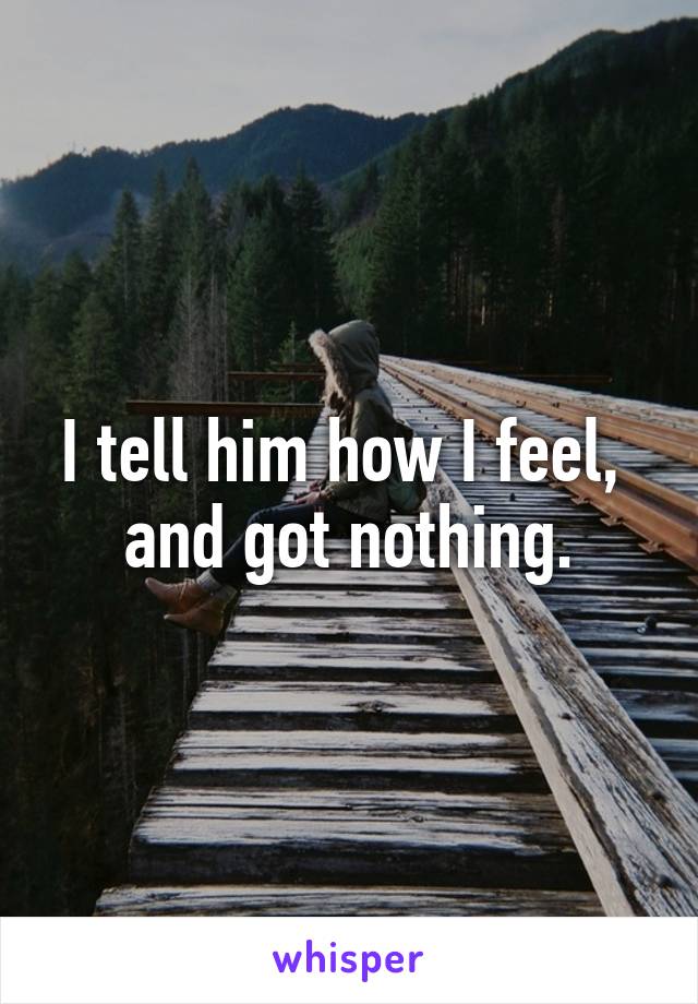 I tell him how I feel, 
and got nothing.