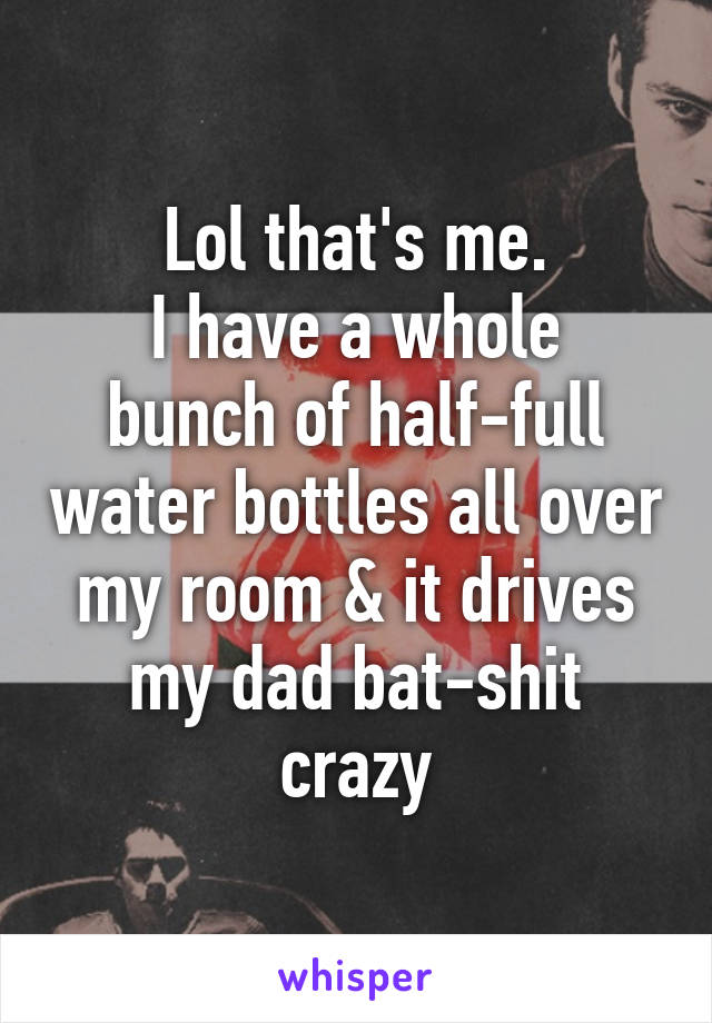 Lol that's me.
I have a whole bunch of half-full water bottles all over my room & it drives my dad bat-shit crazy