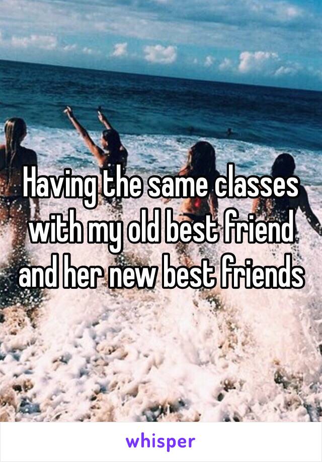 Having the same classes with my old best friend and her new best friends