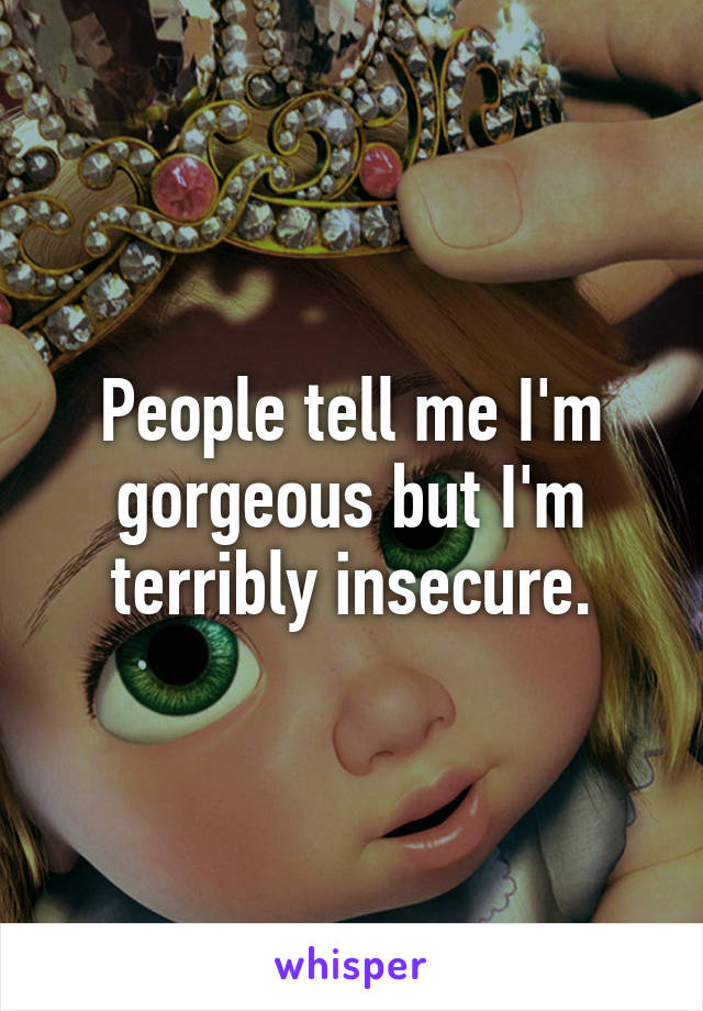 People tell me I'm gorgeous but I'm terribly insecure.