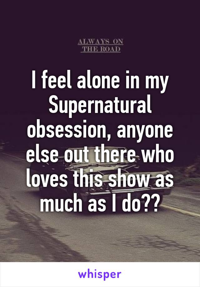 I feel alone in my Supernatural obsession, anyone else out there who loves this show as much as I do??