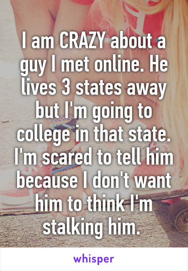 I am CRAZY about a guy I met online. He lives 3 states away but I'm going to college in that state. I'm scared to tell him because I don't want him to think I'm stalking him. 