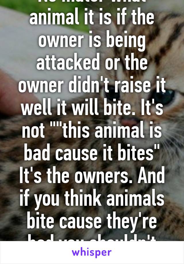 No mater what animal it is if the owner is being attacked or the owner didn't raise it well it will bite. It's not ""this animal is bad cause it bites" It's the owners. And if you think animals bite cause they're bad you shouldn't have pets period.