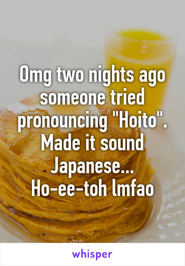 Omg two nights ago someone tried pronouncing "Hoito". Made it sound Japanese... Ho-ee-toh lmfao