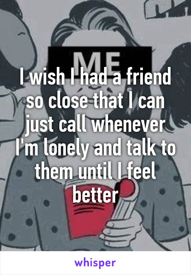 I wish I had a friend so close that I can just call whenever I'm lonely and talk to them until I feel better